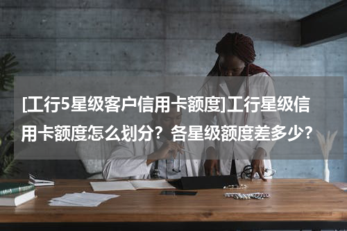 [工行5星级客户信用卡额度]工行星级信用卡额度怎么划分？各星级额度差多少？