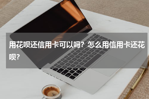用花呗还信用卡可以吗？怎么用信用卡还花呗？