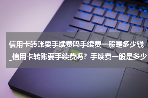信用卡转账要手续费吗手续费一般是多少钱_信用卡转账要手续费吗？手续费一般是多少？