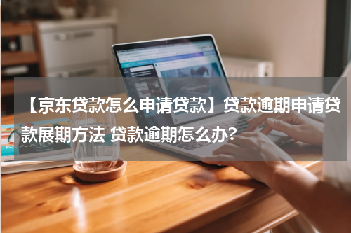 【京东贷款怎么申请贷款】贷款逾期申请贷款展期方法 贷款逾期怎么办?