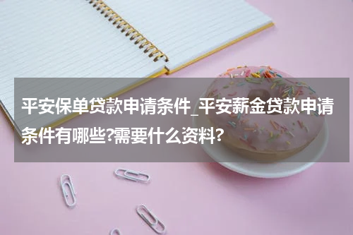 平安保单贷款申请条件_平安薪金贷款申请条件有哪些?需要什么资料?