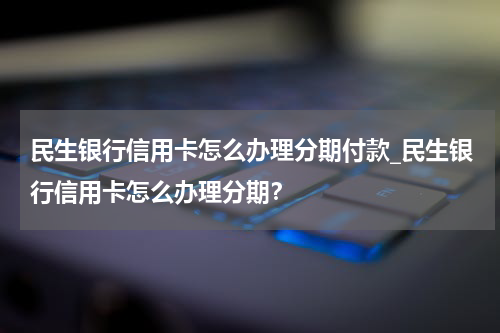 民生银行信用卡怎么办理分期付款_民生银行信用卡怎么办理分期？