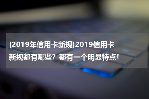 [2019年信用卡新规]2019信用卡新规都有哪些？都有一个明显特点！