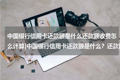 中国银行信用卡还款额是什么还款额收费怎么计算|中国银行信用卡还款额是什么？还款额收费怎么算？