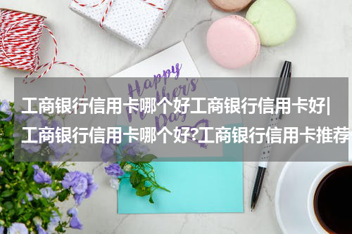 工商银行信用卡哪个好工商银行信用卡好|工商银行信用卡哪个好?工商银行信用卡推荐一览