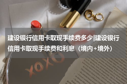 建设银行信用卡取现手续费多少|建设银行信用卡取现手续费和利息（境内+境外）