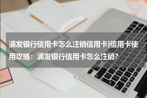 浦发银行信用卡怎么注销信用卡|信用卡使用攻略：浦发银行信用卡怎么注销?