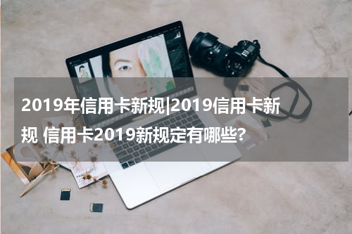 2019年信用卡新规|2019信用卡新规 信用卡2019新规定有哪些?