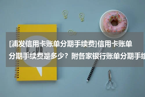 [浦发信用卡账单分期手续费]信用卡账单分期手续费是多少？附各家银行账单分期手续