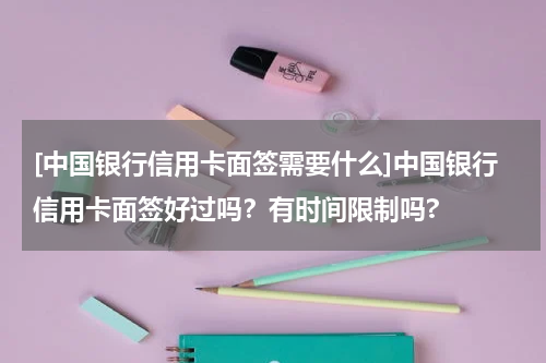 [中国银行信用卡面签需要什么]中国银行信用卡面签好过吗？有时间限制吗?
