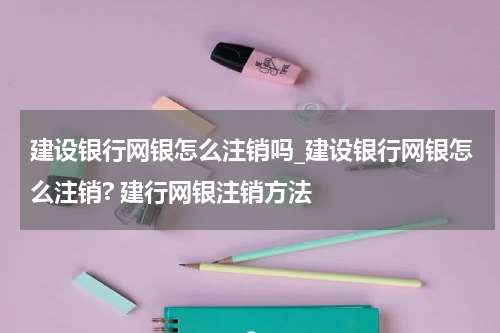 建设银行网银怎么注销吗_建设银行网银怎么注销? 建行网银注销方法