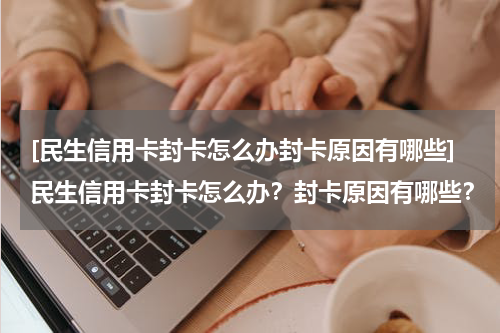 [民生信用卡封卡怎么办封卡原因有哪些]民生信用卡封卡怎么办？封卡原因有哪些？