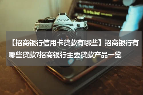 【招商银行信用卡贷款有哪些】招商银行有哪些贷款?招商银行主要贷款产品一览