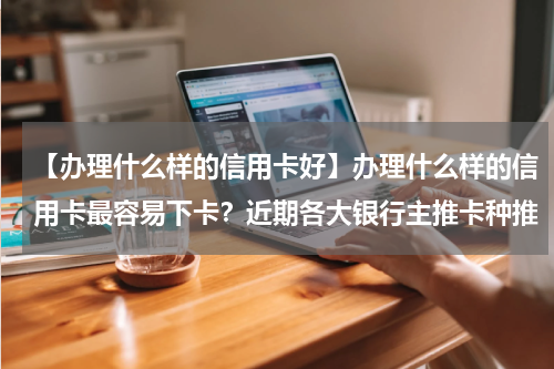 【办理什么样的信用卡好】办理什么样的信用卡最容易下卡？近期各大银行主推卡种推