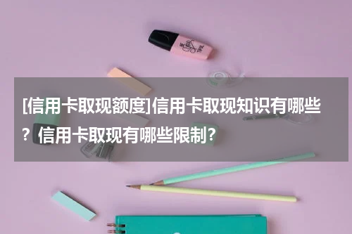 [信用卡取现额度]信用卡取现知识有哪些？信用卡取现有哪些限制？