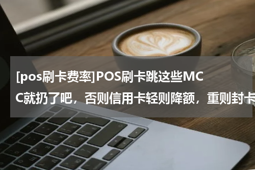 [pos刷卡费率]POS刷卡跳这些MCC就扔了吧，否则信用卡轻则降额，重则封卡