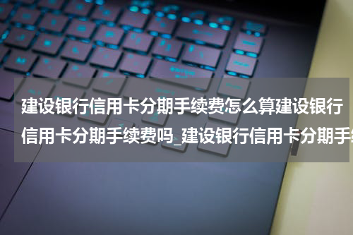 建设银行信用卡分期手续费怎么算建设银行信用卡分期手续费吗_建设银行信用卡分期手续费怎么算?建设银行信用卡分期手续