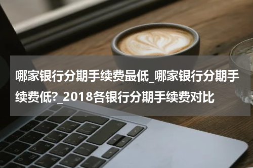 哪家银行分期手续费最低_哪家银行分期手续费低?_2018各银行分期手续费对比
