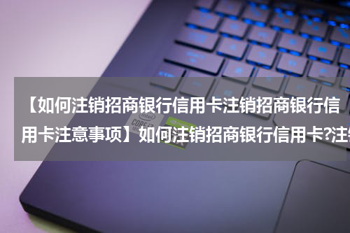 【如何注销招商银行信用卡注销招商银行信用卡注意事项】如何注销招商银行信用卡?注销招商银行信用卡注意事项
