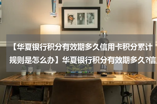 【华夏银行积分有效期多久信用卡积分累计规则是怎么办】华夏银行积分有效期多久?信用卡积分累计规则是怎么样?
