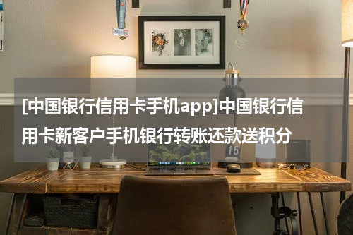 [中国银行信用卡手机app]中国银行信用卡新客户手机银行转账还款送积分