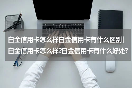 白金信用卡怎么样白金信用卡有什么区别|白金信用卡怎么样?白金信用卡有什么好处?