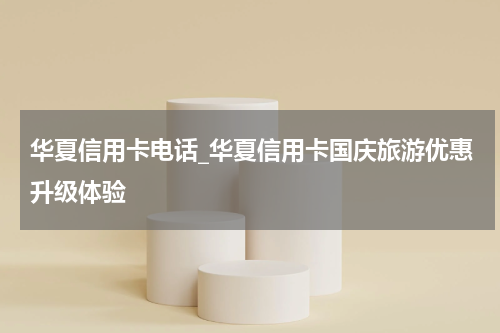 华夏信用卡电话_华夏信用卡国庆旅游优惠升级体验