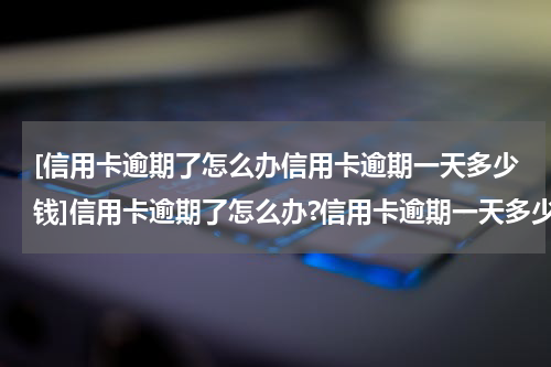 [信用卡逾期了怎么办信用卡逾期一天多少钱]信用卡逾期了怎么办?信用卡逾期一天多少钱?