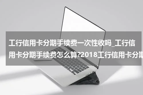 工行信用卡分期手续费一次性收吗_工行信用卡分期手续费怎么算?2018工行信用卡分期手续费