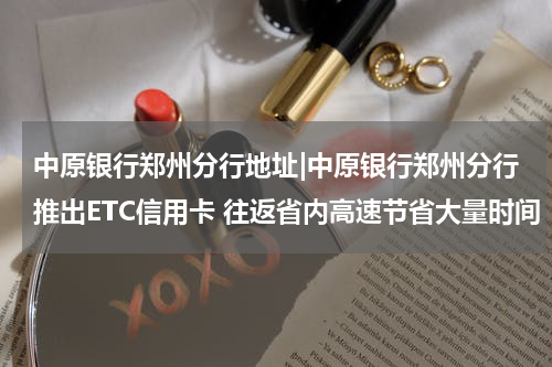 中原银行郑州分行地址|中原银行郑州分行推出ETC信用卡 往返省内高速节省大量时间
