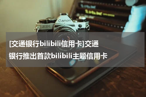 [交通银行bilibili信用卡]交通银行推出首款bilibili主题信用卡