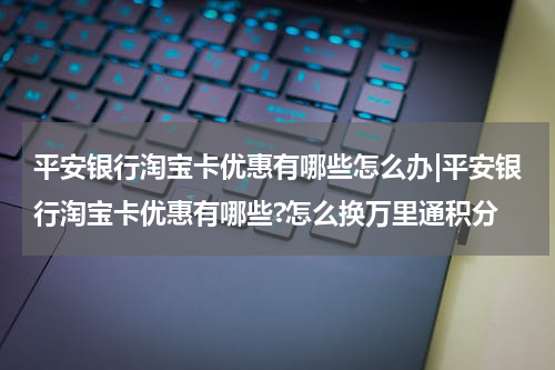 平安银行淘宝卡优惠有哪些怎么办|平安银行淘宝卡优惠有哪些?怎么换万里通积分