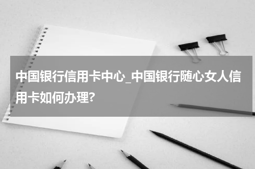 中国银行信用卡中心_中国银行随心女人信用卡如何办理?