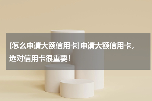 [怎么申请大额信用卡]申请大额信用卡，选对信用卡很重要！