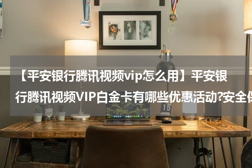 【平安银行腾讯视频vip怎么用】平安银行腾讯视频VIP白金卡有哪些优惠活动?安全保障有哪些