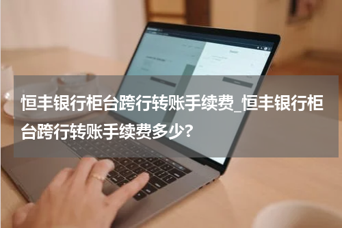 恒丰银行柜台跨行转账手续费_恒丰银行柜台跨行转账手续费多少?