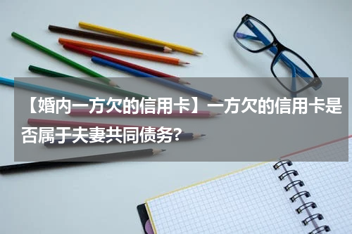 【婚内一方欠的信用卡】一方欠的信用卡是否属于夫妻共同债务?