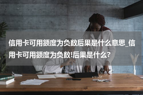信用卡可用额度为负数后果是什么意思_信用卡可用额度为负数!后果是什么?