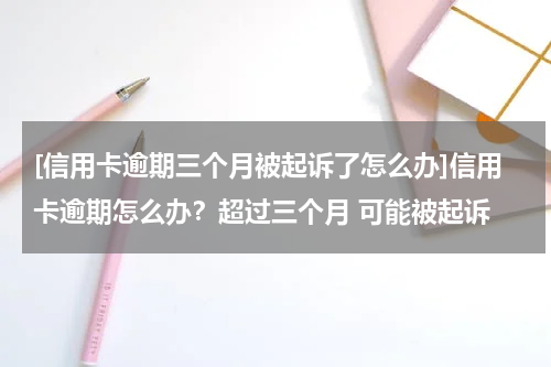 [信用卡逾期三个月被起诉了怎么办]信用卡逾期怎么办？超过三个月 可能被起诉