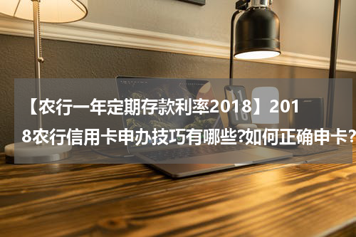 【农行一年定期存款利率2018】2018农行信用卡申办技巧有哪些?如何正确申卡？