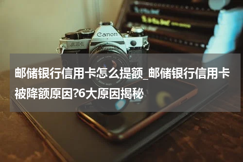 邮储银行信用卡怎么提额_邮储银行信用卡被降额原因?6大原因揭秘