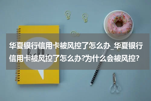 华夏银行信用卡被风控了怎么办_华夏银行信用卡被风控了怎么办?为什么会被风控？