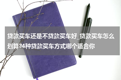 贷款买车还是不贷款买车好_贷款买车怎么划算?4种贷款买车方式哪个适合你