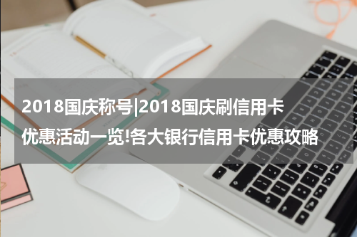 2018国庆称号|2018国庆刷信用卡优惠活动一览!各大银行信用卡优惠攻略