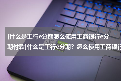 [什么是工行e分期怎么使用工商银行e分期付款]什么是工行e分期？怎么使用工商银行e分期？