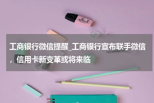 工商银行微信提醒_工商银行宣布联手微信，信用卡新变革或将来临