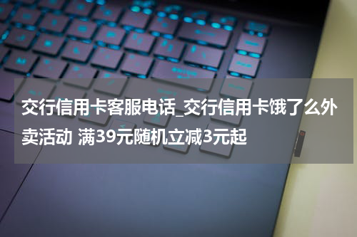 交行信用卡客服电话_交行信用卡饿了么外卖活动 满39元随机立减3元起