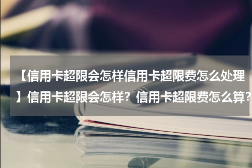 【信用卡超限会怎样信用卡超限费怎么处理】信用卡超限会怎样？信用卡超限费怎么算？