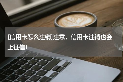 [信用卡怎么注销]注意，信用卡注销也会上征信！