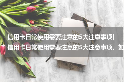 信用卡日常使用需要注意的5大注意事项|信用卡日常使用需要注意的5大注意事项，如何预防烧钱大坑